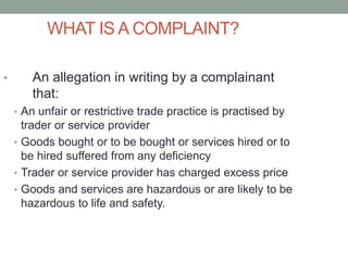 WHAT IS A COMPLAINT?
• An allegation in writing by a complainant
that:
• An unfair or restrictive trade practice is practised by
trader or service provider
• Goods bought or to be bought or services hired or to
be hired suffered from any deficiency
• Trader or service provider has charged excess price
• Goods and services are hazardous or are likely to be
hazardous to life and safety.
 