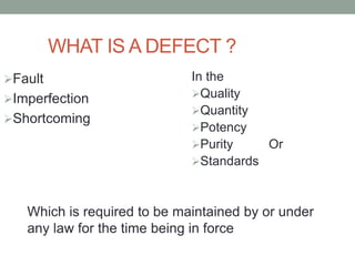 WHAT IS A DEFECT ?
Fault
Imperfection
Shortcoming
In the
Quality
Quantity
Potency
Purity Or
Standards
Which is required to be maintained by or under
any law for the time being in force
 