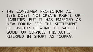 • THE CONSUMER PROTECTION ACT
1986, DOEST NOT CREATE RIGHTS OR
LIABILITIES, BUT IT HAS EMERGED AS
NEW FORUM FOR THE SETTLEMENT
OF DISPUTES RELATING TO SALE OF
GOOD OR SERVICES. THIS ACT IS
REFERRED IN SHORT AS “COPRA”.
 