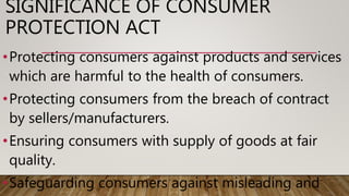 SIGNIFICANCE OF CONSUMER
PROTECTION ACT
•Protecting consumers against products and services
which are harmful to the health of consumers.
•Protecting consumers from the breach of contract
by sellers/manufacturers.
•Ensuring consumers with supply of goods at fair
quality.
•Safeguarding consumers against misleading and
 