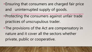 •Ensuring that consumers are charged fair price
and uninterrupted supply of goods.
•Protecting the consumers against unfair trade
practices of unscrupulous trader.
•The provisions of the Act are compensatory in
nature and it cover all the sectors whether
private, public or cooperative.
 