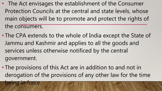 • The Act envisages the establishment of the Consumer
Protection Councils at the central and state levels, whose
main objects will be to promote and protect the rights of
the consumers.
• The CPA extends to the whole of India except the State of
Jammu and Kashmir and applies to all the goods and
services unless otherwise notificed by the central
government.
• The provisions of this Act are in addition to and not in
derogation of the provisions of any other law for the time
being in force.
 