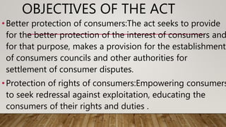 OBJECTIVES OF THE ACT
•Better protection of consumers:The act seeks to provide
for the better protection of the interest of consumers and
for that purpose, makes a provision for the establishment
of consumers councils and other authorities for
settlement of consumer disputes.
•Protection of rights of consumers:Empowering consumers
to seek redressal against exploitation, educating the
consumers of their rights and duties .
 