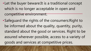 •Let the buyer beware:It is a traditional concept
which is no longer acceptable in open and
competitive environment.
•Safeguard the rights of the consumers:Right to
be informed about the quality, quantity, purity,
standard about the good or services. Right to be
assured wherever possible, access to a variety of
goods and services at competitive prices.
 