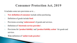 It includes some new provisions as to ...
1. New definition of consumer include online purchasing.
2. Definition of goods include food.
3. Provisions covering 'endorsement' of goods and services.
4. Definition of 'electronic service provider'.
5. Provisions for 'product liability' and 'product liability action' for goods and
services.
6. Wide definition of 'unfair trade practice'.
 