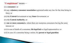“Complainant" means—
(i) a consumer; or
(ii) any voluntary consumer association registered under any law for the time being in
force; or
(iii) the Central Government or any State Government; or
(iv) the Central Authority; or
(v) one or more consumers, where there are numerous consumers having the same
interest; or
(vi) in case of death of a consumer, his legal heir or legal representative; or
(vii) in case of a consumer being a minor, his parent or legal guardian;
 