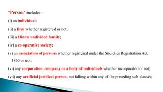 “Person" includes—
(i) an individual;
(ii) a firm whether registered or not;
(iii) a Hindu undivided family;
(iv) a co-operative society;
(v) an association of persons whether registered under the Societies Registration Act,
1860 or not;
(vi) any corporation, company or a body of individuals whether incorporated or not;
(vii) any artificial juridical person, not falling within any of the preceding sub-clauses;
 