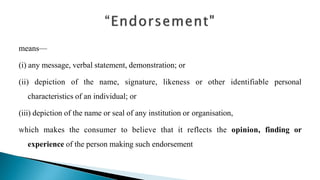 means—
(i) any message, verbal statement, demonstration; or
(ii) depiction of the name, signature, likeness or other identifiable personal
characteristics of an individual; or
(iii) depiction of the name or seal of any institution or organisation,
which makes the consumer to believe that it reflects the opinion, finding or
experience of the person making such endorsement
 