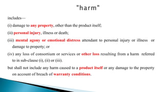 includes—
(i) damage to any property, other than the product itself;
(ii) personal injury, illness or death;
(iii) mental agony or emotional distress attendant to personal injury or illness or
damage to property; or
(iv) any loss of consortium or services or other loss resulting from a harm referred
to in sub-clause (i), (ii) or (iii).
but shall not include any harm caused to a product itself or any damage to the property
on account of breach of warranty conditions.
 