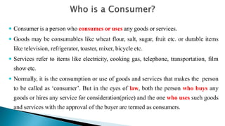  Consumer is a person who consumes or uses any goods or services.
 Goods may be consumables like wheat flour, salt, sugar, fruit etc. or durable items
like television, refrigerator, toaster, mixer, bicycle etc.
 Services refer to items like electricity, cooking gas, telephone, transportation, film
show etc.
 Normally, it is the consumption or use of goods and services that makes the person
to be called as ‘consumer’. But in the eyes of law, both the person who buys any
goods or hires any service for consideration(price) and the one who uses such goods
and services with the approval of the buyer are termed as consumers.
 