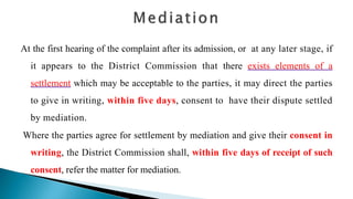 At the first hearing of the complaint after its admission, or at any later stage, if
it appears to the District Commission that there exists elements of a
settlement which may be acceptable to the parties, it may direct the parties
to give in writing, within five days, consent to have their dispute settled
by mediation.
Where the parties agree for settlement by mediation and give their consent in
writing, the District Commission shall, within five days of receipt of such
consent, refer the matter for mediation.
 