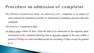 The District Commission shall, on admission of a complaint, or in respect of
cases referred for mediation on failure of settlement by mediation, proceed with such
complaint.
The District Commission shall,
(a) refer a copy, within 21 days from the date of its admission to the opposite party
mentioned in the complaint directing him to give his version of the case within a
period of 30 days or such extended period not exceeding 15 days as may be granted
by it;
 
