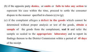 (b) if the opposite party denies, or omits or fails to take any action to
represent his case within the time, proceed to settle the consumer
dispute in the manner specified in clauses (c) to (g);
(c) if the complaint alleges a defect in the goods which cannot be
determined without proper analysis or test of the goods, obtain a
sample of the goods from the complainant, seal it and refer the
sample so sealed to the appropriate laboratory and to report its
findings thereon to the District Commission within a period of 45 days
of the receipt.
 