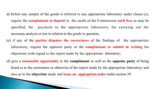 d) before any sample of the goods is referred to any appropriate laboratory under clause (c),
require the complainant to deposit to the credit of the Commission such fees as may be
specified, for payment to the appropriate laboratory for carrying out the
necessary analysis or test in relation to the goods in question;
(e) if any of the parties disputes the correctness of the findings of the appropriate
laboratory, require the opposite party or the complainant to submit in writing his
objections with regard to the report made by the appropriate laboratory;
(f) give a reasonable opportunity to the complainant as well as the opposite party of being
heard as to the correctness or otherwise of the report made by the appropriate laboratory and
also as to the objection made and issue an appropriate order under section 39.
 