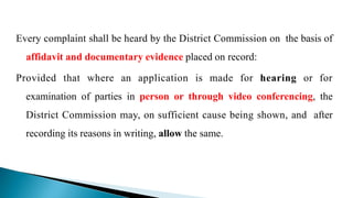 Every complaint shall be heard by the District Commission on the basis of
affidavit and documentary evidence placed on record:
Provided that where an application is made for hearing or for
examination of parties in person or through video conferencing, the
District Commission may, on sufficient cause being shown, and after
recording its reasons in writing, allow the same.
 