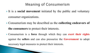  It is a social movement initiated by the public and voluntary
consumer organizations.
 Consumerism may be described as the collecting endeavors of
the consumers to protect their interests.
 Consumerism is a force through which they can exert their rights
against the sellers and can also pressurize the Government to adopt
necessary legal measures to protect their interests.
 