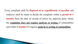 Every complaint shall be disposed of as expeditiously as possible and
endeavor shall be made to decide the complaint within a period of 3
months from the date of receipt of notice by opposite party where
the complaint does not require analysis or testing of commodities
and within 5 months if it requires analysis or testing of commodities:
 