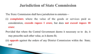 The State Commission shall have jurisdiction to entertain—
(i) complaints where the value of the goods or services paid as
consideration, exceeds rupees 1 crore, but does not exceed rupees 10
crore:
Provided that where the Central Government deems it necessary so to do, it
may prescribe such other value, as it deems fit;
(ii) appeals against the orders of any District Commission within the State;
and
 