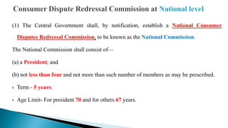 (1) The Central Government shall, by notification, establish a National Consumer
Disputes Redressal Commission, to be known as the National Commission.
The National Commission shall consist of—
(a) a President; and
(b) not less than four and not more than such number of members as may be prescribed.
 Term - 5 years:
 Age Limit- For president 70 and for others 67 years.
 