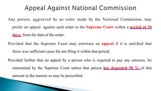 Any person, aggrieved by an order made by the National Commission, may
prefer an appeal against such order to the Supreme Court within a period of 30
days from the date of the order:
Provided that the Supreme Court may entertain an appeal if it is satisfied that
there was sufficient cause for not filing it within that period:
Provided further that no appeal by a person who is required to pay any amount, be
entertained by the Supreme Court unless that person has deposited 50 % of that
amount in the manner as may be prescribed.
 