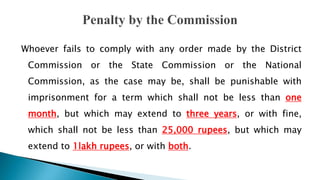 Whoever fails to comply with any order made by the District
Commission or the State Commission or the National
Commission, as the case may be, shall be punishable with
imprisonment for a term which shall not be less than one
month, but which may extend to three years, or with fine,
which shall not be less than 25,000 rupees, but which may
extend to 1lakh rupees, or with both.
 