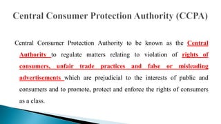 Central Consumer Protection Authority to be known as the Central
Authority to regulate matters relating to violation of rights of
consumers, unfair trade practices and false or misleading
advertisements which are prejudicial to the interests of public and
consumers and to promote, protect and enforce the rights of consumers
as a class.
 