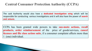 The said Authority would also have a dedicated Investigation wing which will be
responsible for conducting various investigations and it will also have the power of search
and seizure.
CCPA has been granted wide powers to take suo-moto actions, recall
products, order reimbursement of the price of goods/services, cancel
licenses and file class action suits, if a consumer complaint affects more than
1 (one) individual.
 