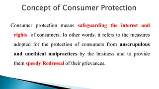Consumer protection means safeguarding the interest and
rights of consumers. In other words, it refers to the measures
adopted for the protection of consumers from unscrupulous
and unethical malpractices by the business and to provide
them speedy Redressal of their grievances.
 