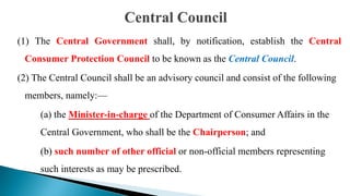 (1) The Central Government shall, by notification, establish the Central
Consumer Protection Council to be known as the Central Council.
(2) The Central Council shall be an advisory council and consist of the following
members, namely:—
(a) the Minister-in-charge of the Department of Consumer Affairs in the
Central Government, who shall be the Chairperson; and
(b) such number of other official or non-official members representing
such interests as may be prescribed.
 