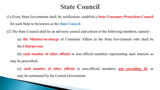 (1) Every State Government shall, by notification, establish a State Consumer Protection Council
for such State to be known as the State Council.
(2) The State Council shall be an advisory council and consist of the following members, namely-
(a) the Minister-in-charge of Consumer Affairs in the State Government who shall be
the Chairperson;
(b) such number of other official or non-official members representing such interests as
may be prescribed;
(c) such number of other official or non-official members, not exceeding 10, as
may be nominated by the Central Government.
 