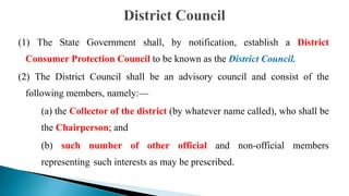 (1) The State Government shall, by notification, establish a District
Consumer Protection Council to be known as the District Council.
(2) The District Council shall be an advisory council and consist of the
following members, namely:—
(a) the Collector of the district (by whatever name called), who shall be
the Chairperson; and
(b) such number of other official and non-official members
representing such interests as may be prescribed.
 