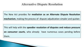 The New Act provides for mediation as an Alternate Dispute Resolution
mechanism, making the process of dispute adjudication simpler and quicker.
This will help with the speedier resolution of disputes and reduce pressure
on consumer courts, who already have numerous cases pending before
them.
 