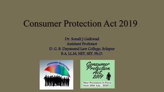 Consumer Protection Act 2019
Dr. Sonali J Gaikwad
Assistant Professor
D. G. B. Dayanand Law College, Solapur
B.A, LL.M, NET, SET, Ph.D.
 