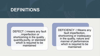 DEFINITIONS
DEFECT 👉means any fault
, imperfection or
shortcoming in the quality ,
quantity,purity, or standard
which is required to be
maintained
DEFICIENCY 👉Means any
fault imperfection,
shortcoming or inadequacy
in the quality, nature and
manner of performance
which is required to be
maintained
 