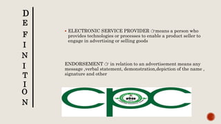  ELECTRONIC SERVICE PROVIDER 👉means a person who
provides technologies or processes to enable a product seller to
engage in advertising or selling goods
ENDORSEMENT 👉 in relation to an advertisement means any
message ,verbal statement, demonstration,depiction of the name ,
signature and other
D
E
F
I
N
I
T
I
O
N
 
