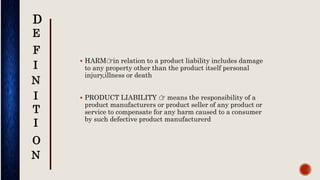  HARM👉in relation to a product liability includes damage
to any property other than the product itself personal
injury,illness or death
 PRODUCT LIABILITY 👉 means the responsibility of a
product manufacturers or product seller of any product or
service to compensate for any harm caused to a consumer
by such defective product manufacturerd
D
E
F
I
N
I
T
I
N
O
 