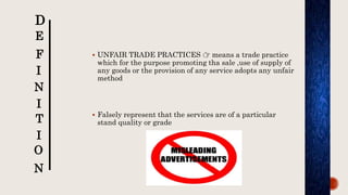  UNFAIR TRADE PRACTICES 👉 means a trade practice
which for the purpose promoting tha sale ,use of supply of
any goods or the provision of any service adopts any unfair
method
 Falsely represent that the services are of a particular
stand quality or grade
D
E
F
I
N
I
T
I
O
N
 