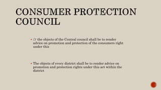  👉 the objects of the Central council shall be to render
advice on promotion and protection of the consumers right
under this
 The objects of every district shall be to render advice on
promotion and protection rights under this act within the
district
 