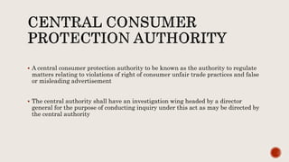  A central consumer protection authority to be known as the authority to regulate
matters relating to violations of right of consumer unfair trade practices and false
or misleading advertisement
 The central authority shall have an investigation wing headed by a director
general for the purpose of conducting inquiry under this act as may be directed by
the central authority
 