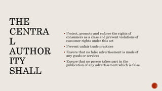  Protect, promote and enforce the rights of
consumers as a class and prevent violations of
customer rights under this act
 Prevent unfair trade practices
 Ensure that no false advertisement is made of
any goods or services
 Ensure that no person takes part in the
publication of any advertisement which is false
 