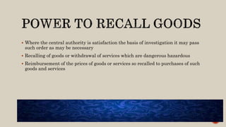  Where the central authority is satisfaction the basis of investigation it may pass
such order as may be necessary
 Recalling of goods or withdrawal of services which are dangerous hazardous
 Reimbursement of the prices of goods or services so recalled to purchases of such
goods and services
 
