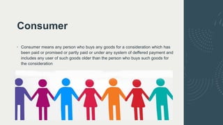Consumer
• Consumer means any person who buys any goods for a consideration which has
been paid or promised or partly paid or under any system of deffered payment and
includes any user of such goods older than the person who buys such goods for
the consideration
 