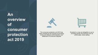An
overview
of
consumer
protection
act 2019
The consumer protection act 2019 has
been enacted for the purpose of providing
timely and effective administration and
settlement of consumer disputes
Enacted to a new act altogether so as to
providing goods and services such as
online sales, direct selling.
 