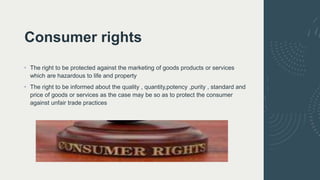 Consumer rights
• The right to be protected against the marketing of goods products or services
which are hazardous to life and property
• The right to be informed about the quality , quantity,potency ,purity , standard and
price of goods or services as the case may be so as to protect the consumer
against unfair trade practices
 