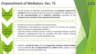 Empanelment of Mediators- Sec. 75
10
Duty of
Commission
• For the purpose of mediation, the Commission shall prepare a panel of the
mediators to be maintained by the consumer mediation cell attached to it,
on the recommendation of a selection committee consisting of the
President and a member of the respective Commission
Details of
empanelled
mediators
• Procedure, terms and conditions for empanelment,
• Qualifications and experience required, manner of training, fee payable,
code of conduct of empanelled mediators,
• Grounds on which, and the manner in which, empanelled mediators shall be
removed / empanelment shall be cancelled and other matters relating
thereto, shall be such as may be specified by reg.
Validity of
panel of
mediators
• Valid for a period of 5 years and the empanelled mediators shall be eligible
to be considered for re-empanelment for another term, subject to such
conditions as may be specified by reg.
 