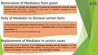Nomination of Mediators from panel
11
Duty of Mediator to disclose certain facts
Replacement of Mediator in certain cases
(a) Any personal, professional or financial interest in the outcome of the consumer dispute;
(b) The circumstances which may give rise to a justifiable doubt as to his independence /
impartiality and
(c) Such other facts as may be specified by reg.
Commission shall consider the suitability of a person for resolving the consumer dispute
involved while nominating a person from the panel of mediators prepared by it on
recommendation of selection committee
If the Commission is satisfied, on the information furnished by the mediator / on the
information received from any other person including parties to the complaint, it shall
replace such mediator by another mediator after hearing the mediator
 