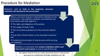 Procedure for Mediation
12
Mediation shall be held in the respective consumer
mediation cell attached to the Commission
Where a consumer dispute is referred for mediation by the
Commission, the respective mediator nominated by such
Commission shall have regard to –
 The rights and obligations of the parties,
 The usages of trade, if any,
 The circumstances giving rise to the consumer dispute
and
 Such other relevant factors, as he may deem necessary
and
 Guided by the principles of natural justice while carrying
out mediation
Mediator so nominated shall conduct mediation within such
time and in such manner as may be specified by reg.
No appeal shall lie from an order passed by District Commission
pursuant to a settlement through mediation u/s. 80
 