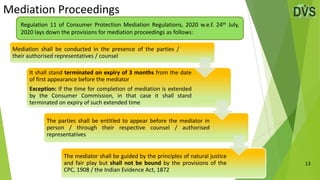 Mediation Proceedings
13
Regulation 11 of Consumer Protection Mediation Regulations, 2020 w.e.f. 24th July,
2020 lays down the provisions for mediation proceedings as follows:
Mediation shall be conducted in the presence of the parties /
their authorised representatives / counsel
It shall stand terminated on expiry of 3 months from the date
of first appearance before the mediator
Exception: If the time for completion of mediation is extended
by the Consumer Commission, in that case it shall stand
terminated on expiry of such extended time
The parties shall be entitled to appear before the mediator in
person / through their respective counsel / authorised
representatives
The mediator shall be guided by the principles of natural justice
and fair play but shall not be bound by the provisions of the
CPC, 1908 / the Indian Evidence Act, 1872
 