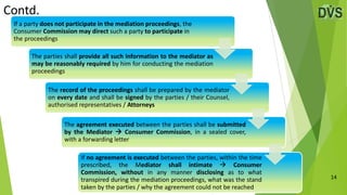 Contd.
14
If a party does not participate in the mediation proceedings, the
Consumer Commission may direct such a party to participate in
the proceedings
The parties shall provide all such information to the mediator as
may be reasonably required by him for conducting the mediation
proceedings
The record of the proceedings shall be prepared by the mediator
on every date and shall be signed by the parties / their Counsel,
authorised representatives / Attorneys
The agreement executed between the parties shall be submitted
by the Mediator  Consumer Commission, in a sealed cover,
with a forwarding letter
If no agreement is executed between the parties, within the time
prescribed, the Mediator shall intimate  Consumer
Commission, without in any manner disclosing as to what
transpired during the mediation proceedings, what was the stand
taken by the parties / why the agreement could not be reached
 