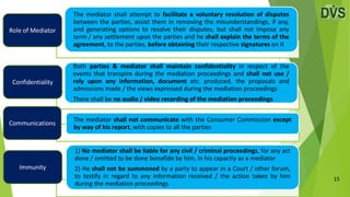 15
The mediator shall attempt to facilitate a voluntary resolution of disputes
between the parties, assist them in removing the misunderstandings, if any,
and generating options to resolve their disputes, but shall not impose any
term / any settlement upon the parties and he shall explain the terms of the
agreement, to the parties, before obtaining their respective signatures on it
Both parties & mediator shall maintain confidentiality in respect of the
events that transpire during the mediation proceedings and shall not use /
rely upon any information, document etc. produced, the proposals and
admissions made / the views expressed during the mediation proceedings
There shall be no audio / video recording of the mediation proceedings
The mediator shall not communicate with the Consumer Commission except
by way of his report, with copies to all the parties
1) No mediator shall be liable for any civil / criminal proceedings, for any act
done / omitted to be done bonafide by him, in his capacity as a mediator
2) He shall not be summoned by a party to appear in a Court / other forum,
to testify in regard to any information received / the action taken by him
during the mediation proceedings
Role of Mediator
Confidentiality
Communications
Immunity
 